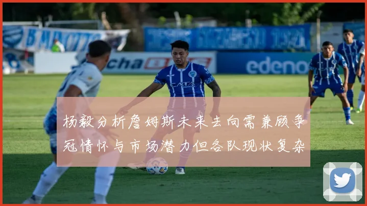 杨毅分析詹姆斯未来去向需兼顾争冠情怀与市场潜力但各队现状复杂