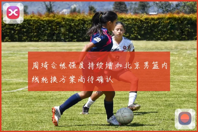 周琦合练强度持续增加北京男篮内线轮换方案尚待确认