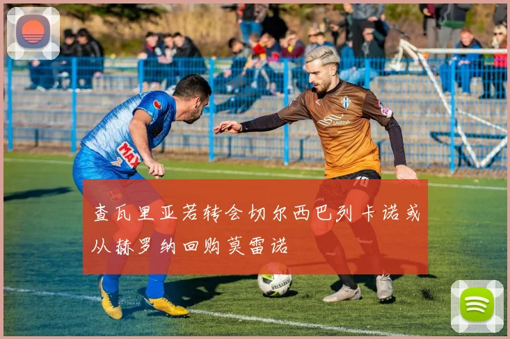 查瓦里亚若转会切尔西巴列卡诺或从赫罗纳回购莫雷诺