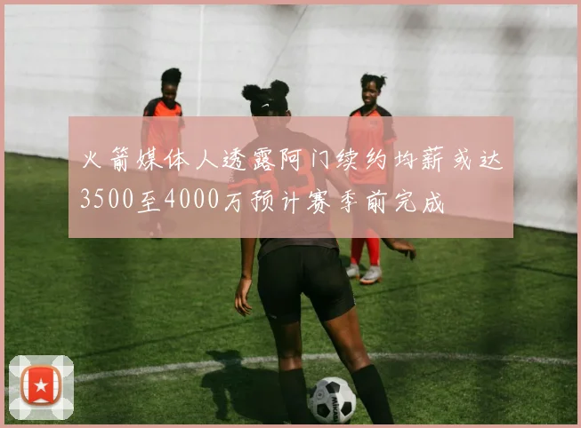 火箭媒体人透露阿门续约均薪或达3500至4000万预计赛季前完成