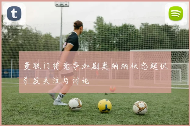 曼联门将竞争加剧奥纳纳状态起伏引发关注与讨论
