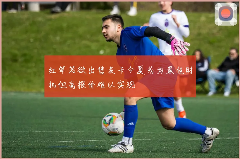红军若欲出售麦卡今夏或为最佳时机但高报价难以实现