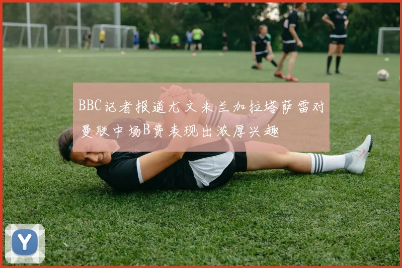 BBC记者报道尤文米兰加拉塔萨雷对曼联中场B费表现出浓厚兴趣
