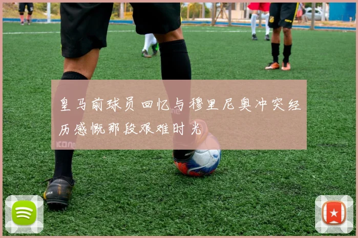 皇马前球员回忆与穆里尼奥冲突经历感慨那段艰难时光
