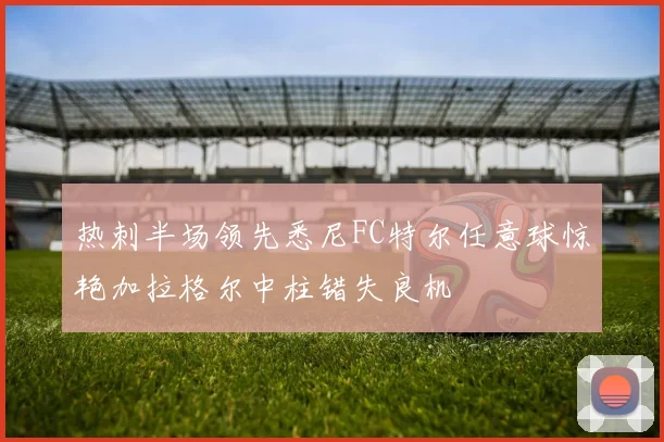 热刺半场领先悉尼FC特尔任意球惊艳加拉格尔中柱错失良机