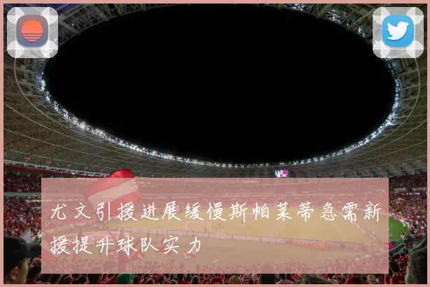 尤文引援进展缓慢斯帕莱蒂急需新援提升球队实力